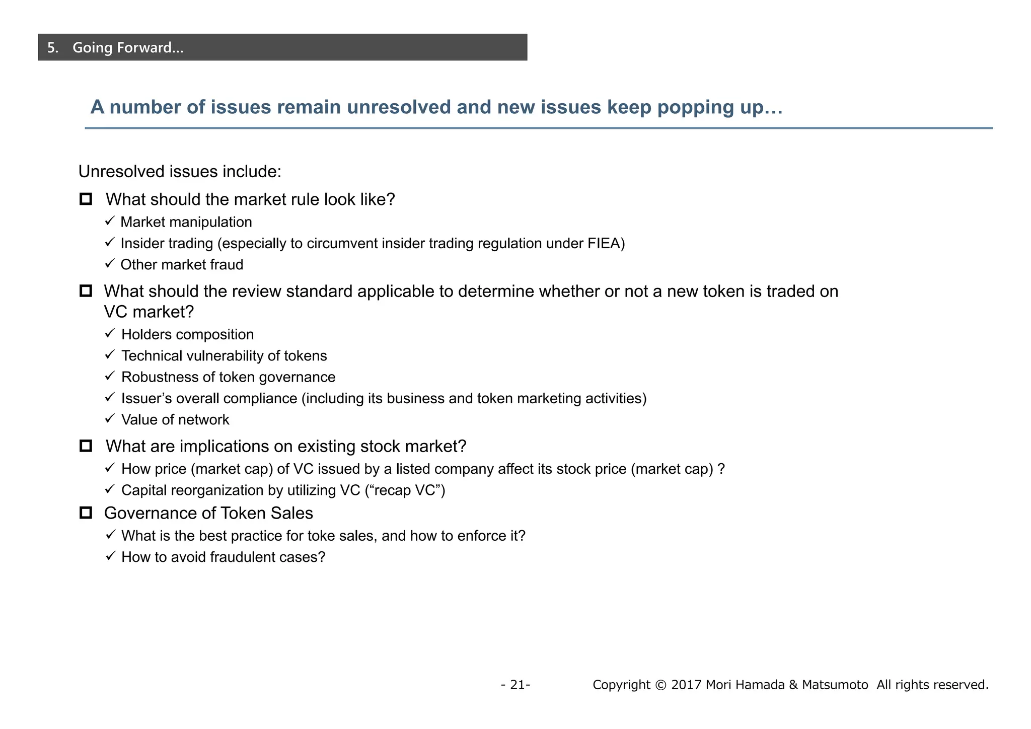 Copyright © 2017 Mori Hamada & Matsumoto All rights reserved.- 21-
5. Going Forward…
A number of issues remain unresolved and new issues keep popping up…
Unresolved issues include:
 What should the market rule look like?
 Market manipulation
 Insider trading (especially to circumvent insider trading regulation under FIEA)
 Other market fraud
 What should the review standard applicable to determine whether or not a new token is traded on
VC market?
 Holders composition
 Technical vulnerability of tokens
 Robustness of token governance
 Issuer’s overall compliance (including its business and token marketing activities)
 Value of network
 What are implications on existing stock market?
 How price (market cap) of VC issued by a listed company affect its stock price (market cap) ?
 Capital reorganization by utilizing VC (“recap VC”)
 Governance of Token Sales
 What is the best practice for toke sales, and how to enforce it?
 How to avoid fraudulent cases?
 