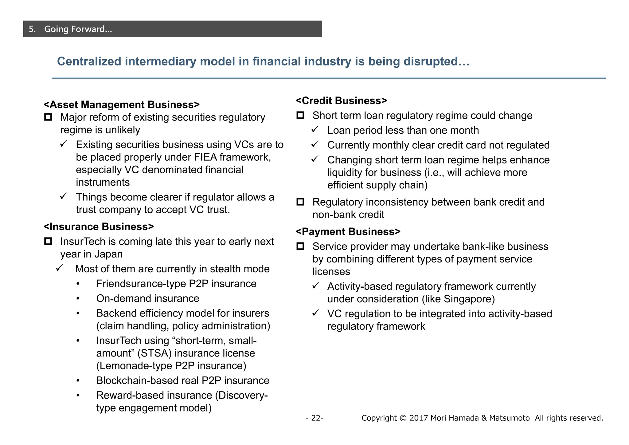 Copyright © 2017 Mori Hamada & Matsumoto All rights reserved.- 22-
5. Going Forward…
Centralized intermediary model in financial industry is being disrupted…
<Asset Management Business>
 Major reform of existing securities regulatory
regime is unlikely
 Existing securities business using VCs are to
be placed properly under FIEA framework,
especially VC denominated financial
instruments
 Things become clearer if regulator allows a
trust company to accept VC trust.
<Insurance Business>
 InsurTech is coming late this year to early next
year in Japan
 Most of them are currently in stealth mode
• Friendsurance-type P2P insurance
• On-demand insurance
• Backend efficiency model for insurers
(claim handling, policy administration)
• InsurTech using “short-term, small-
amount” (STSA) insurance license
(Lemonade-type P2P insurance)
• Blockchain-based real P2P insurance
• Reward-based insurance (Discovery-
type engagement model)
<Credit Business>
 Short term loan regulatory regime could change
 Loan period less than one month
 Currently monthly clear credit card not regulated
 Changing short term loan regime helps enhance
liquidity for business (i.e., will achieve more
efficient supply chain)
 Regulatory inconsistency between bank credit and
non-bank credit
<Payment Business>
 Service provider may undertake bank-like business
by combining different types of payment service
licenses
 Activity-based regulatory framework currently
under consideration (like Singapore)
 VC regulation to be integrated into activity-based
regulatory framework
 