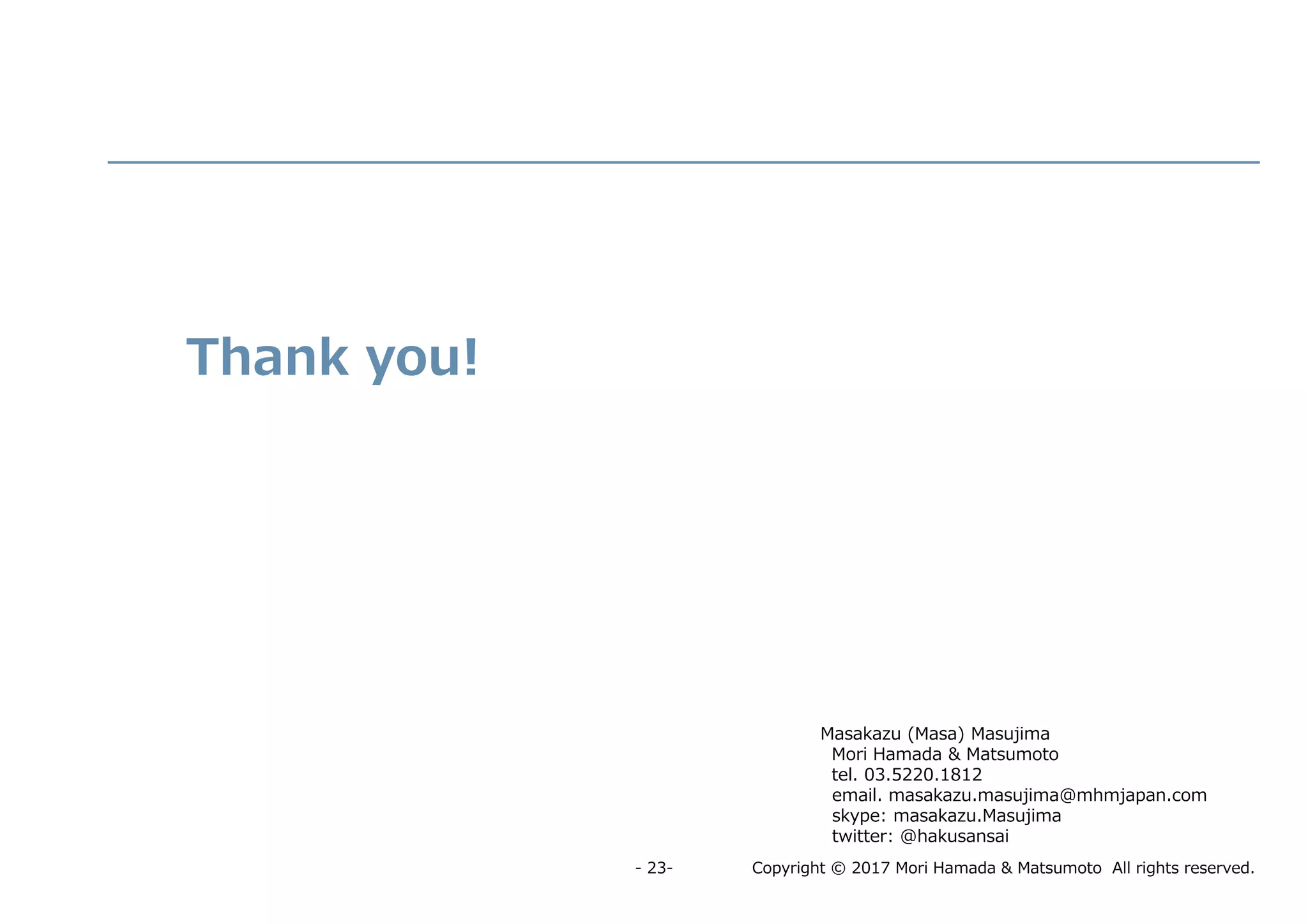 Copyright © 2017 Mori Hamada & Matsumoto All rights reserved.- 23-
Masakazu (Masa) Masujima
Mori Hamada & Matsumoto
tel. 03.5220.1812
email. masakazu.masujima@mhmjapan.com
skype: masakazu.Masujima
twitter: @hakusansai
Thank you!
 