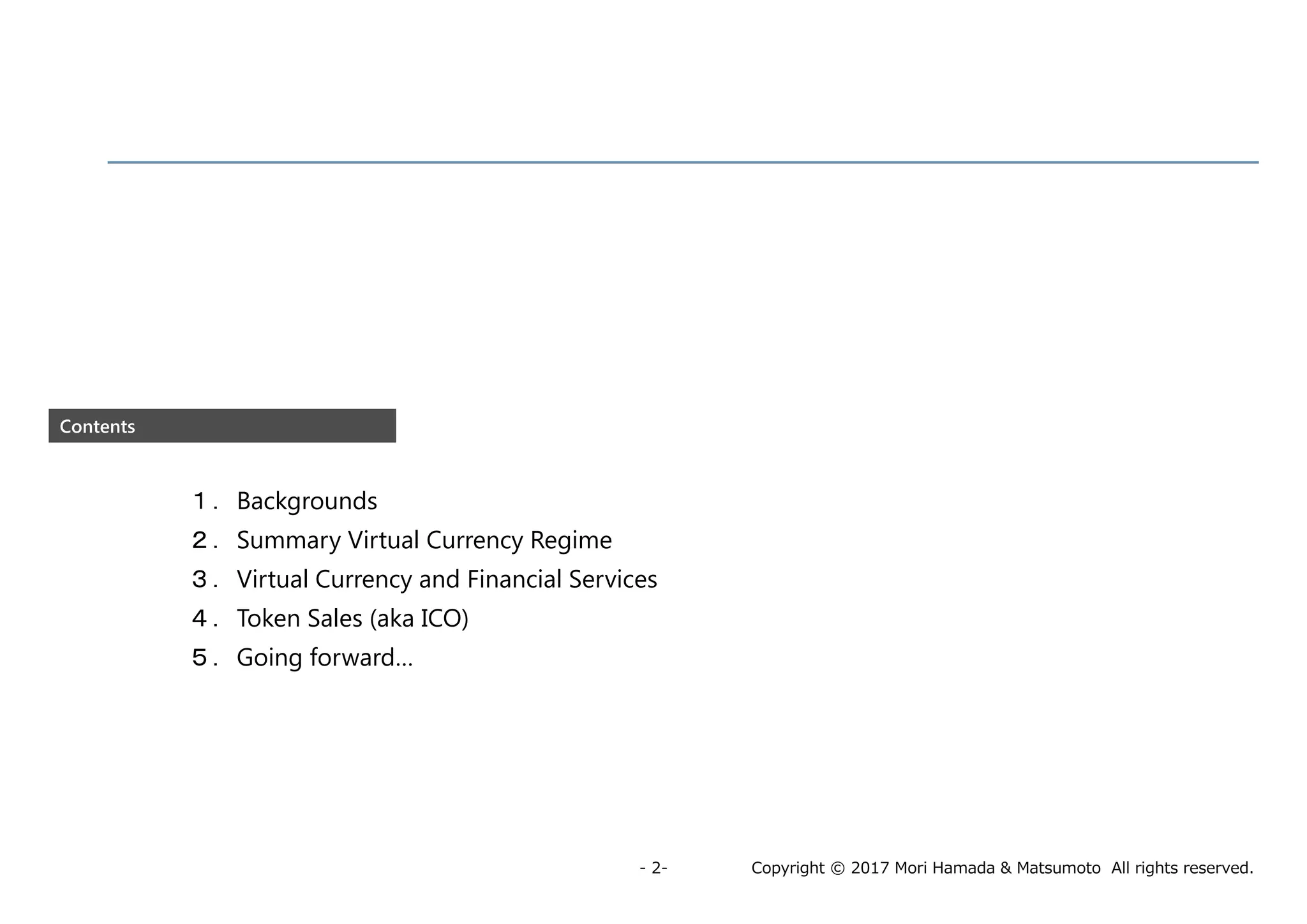 Copyright © 2017 Mori Hamada & Matsumoto All rights reserved.- 2-
Contents
１．Backgrounds
２．Summary Virtual Currency Regime
３．Virtual Currency and Financial Services
４．Token Sales (aka ICO)
５．Going forward…
 