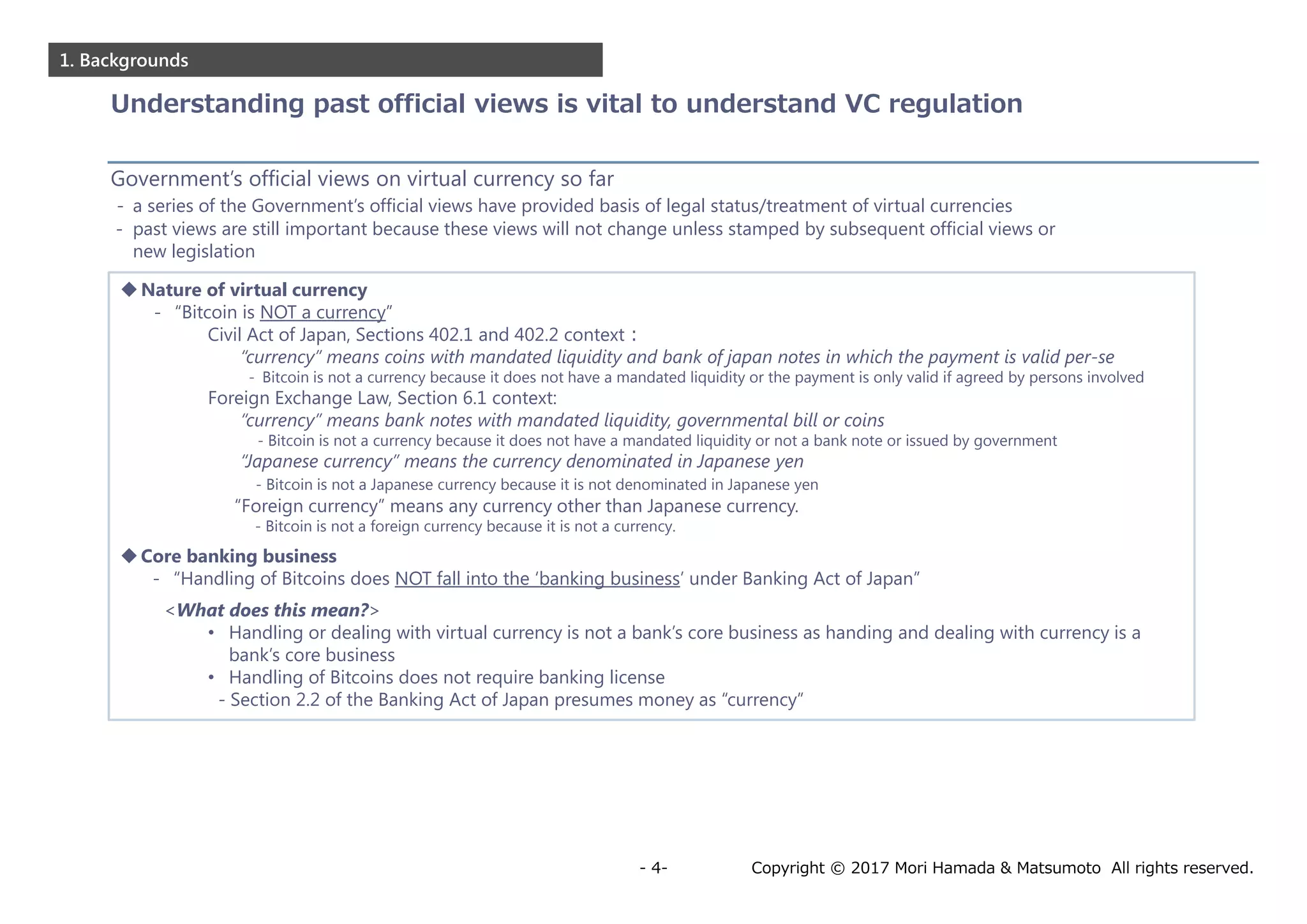 Copyright © 2017 Mori Hamada & Matsumoto All rights reserved.- 4-
1. Backgrounds
Nature of virtual currency
- “Bitcoin is NOT a currency”
Civil Act of Japan, Sections 402.1 and 402.2 context：
“currency” means coins with mandated liquidity and bank of japan notes in which the payment is valid per-se
- Bitcoin is not a currency because it does not have a mandated liquidity or the payment is only valid if agreed by persons involved
Foreign Exchange Law, Section 6.1 context:
“currency” means bank notes with mandated liquidity, governmental bill or coins
- Bitcoin is not a currency because it does not have a mandated liquidity or not a bank note or issued by government
“Japanese currency” means the currency denominated in Japanese yen
- Bitcoin is not a Japanese currency because it is not denominated in Japanese yen
“Foreign currency” means any currency other than Japanese currency.
- Bitcoin is not a foreign currency because it is not a currency.
Core banking business
- “Handling of Bitcoins does NOT fall into the ‘banking business’ under Banking Act of Japan”
<What does this mean?>
• Handling or dealing with virtual currency is not a bank’s core business as handing and dealing with currency is a
bank’s core business
• Handling of Bitcoins does not require banking license
- Section 2.2 of the Banking Act of Japan presumes money as “currency”
Government’s official views on virtual currency so far
- a series of the Government’s official views have provided basis of legal status/treatment of virtual currencies
- past views are still important because these views will not change unless stamped by subsequent official views or
new legislation
Understanding past official views is vital to understand VC regulation
 