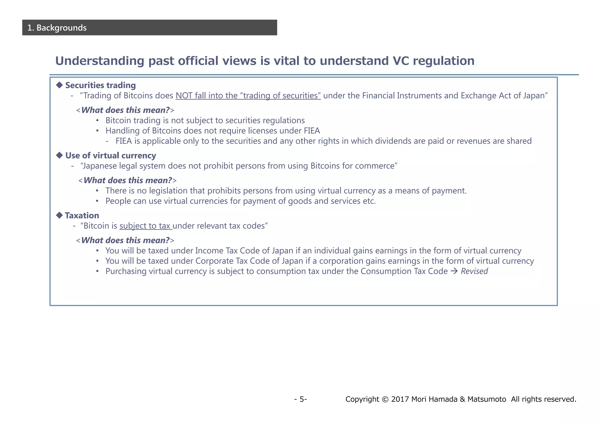 Copyright © 2017 Mori Hamada & Matsumoto All rights reserved.- 5-
1. Backgrounds
Understanding past official views is vital to understand VC regulation
 Securities trading
- “Trading of Bitcoins does NOT fall into the “trading of securities” under the Financial Instruments and Exchange Act of Japan”
<What does this mean?>
• Bitcoin trading is not subject to securities regulations
• Handling of Bitcoins does not require licenses under FIEA
- FIEA is applicable only to the securities and any other rights in which dividends are paid or revenues are shared
 Use of virtual currency
- “Japanese legal system does not prohibit persons from using Bitcoins for commerce”
<What does this mean?>
• There is no legislation that prohibits persons from using virtual currency as a means of payment.
• People can use virtual currencies for payment of goods and services etc.
Taxation
- “Bitcoin is subject to tax under relevant tax codes”
<What does this mean?>
• You will be taxed under Income Tax Code of Japan if an individual gains earnings in the form of virtual currency
• You will be taxed under Corporate Tax Code of Japan if a corporation gains earnings in the form of virtual currency
• Purchasing virtual currency is subject to consumption tax under the Consumption Tax Code  Revised
 