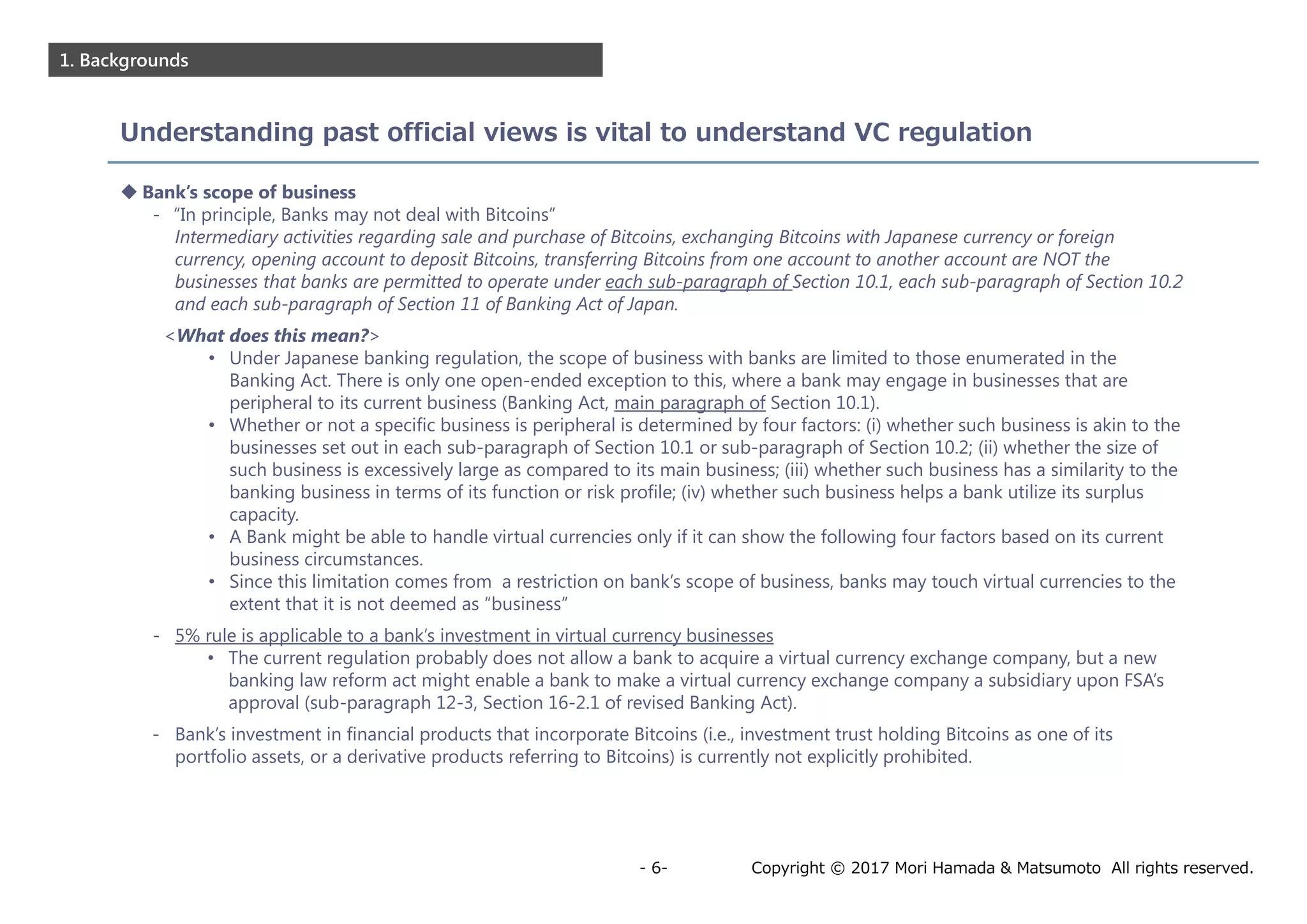 Copyright © 2017 Mori Hamada & Matsumoto All rights reserved.- 6-
1. Backgrounds
Understanding past official views is vital to understand VC regulation
 Bank’s scope of business
- “In principle, Banks may not deal with Bitcoins”
Intermediary activities regarding sale and purchase of Bitcoins, exchanging Bitcoins with Japanese currency or foreign
currency, opening account to deposit Bitcoins, transferring Bitcoins from one account to another account are NOT the
businesses that banks are permitted to operate under each sub-paragraph of Section 10.1, each sub-paragraph of Section 10.2
and each sub-paragraph of Section 11 of Banking Act of Japan.
<What does this mean?>
• Under Japanese banking regulation, the scope of business with banks are limited to those enumerated in the
Banking Act. There is only one open-ended exception to this, where a bank may engage in businesses that are
peripheral to its current business (Banking Act, main paragraph of Section 10.1).
• Whether or not a specific business is peripheral is determined by four factors: (i) whether such business is akin to the
businesses set out in each sub-paragraph of Section 10.1 or sub-paragraph of Section 10.2; (ii) whether the size of
such business is excessively large as compared to its main business; (iii) whether such business has a similarity to the
banking business in terms of its function or risk profile; (iv) whether such business helps a bank utilize its surplus
capacity.
• A Bank might be able to handle virtual currencies only if it can show the following four factors based on its current
business circumstances.
• Since this limitation comes from a restriction on bank’s scope of business, banks may touch virtual currencies to the
extent that it is not deemed as “business”
- 5% rule is applicable to a bank’s investment in virtual currency businesses
• The current regulation probably does not allow a bank to acquire a virtual currency exchange company, but a new
banking law reform act might enable a bank to make a virtual currency exchange company a subsidiary upon FSA’s
approval (sub-paragraph 12-3, Section 16-2.1 of revised Banking Act).
- Bank’s investment in financial products that incorporate Bitcoins (i.e., investment trust holding Bitcoins as one of its
portfolio assets, or a derivative products referring to Bitcoins) is currently not explicitly prohibited.
 