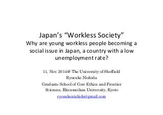 Japan’s	
  “Workless	
  Society” 
Why	
  are	
  young	
  workless	
  people	
  becoming	
  a	
  
social	
  issue	
  in	
  Japan,	
  a	
  country	
  with	
  a	
  low	
  
unemployment	
  rate?	
  	
  	
11, Nov. 2014＠ The University of Sheffield
Ryosuke Nishida
Graduate School of Core Ethics and Frontier
Sciences, Ritsumeikan University, Kyoto
ryosukenishida@gmail.com 	
 