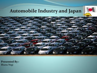 Automobile Industry and Japan 
Presented By:- 
Bhanu Negi 
 