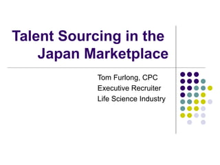 Talent Sourcing in the  Japan Marketplace Tom Furlong, CPC Executive Recruiter  Life Science Industry 