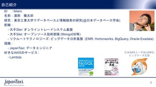 2
Proprietary and Confidential ©2017 JapanTaxi, Inc. All Rights Reserved
2
Proprietary and Confidential ©2017 JapanTaxi, Inc. All Rights Reserved
自己紹介
ID : fetaro
名前：渡部 徹太郎
研究：東京工業大学でデータベースと情報検索の研究(@日本データベース学会)
前職：
- 大手SIer: オンライントレードシステム基盤
- 大手SIer: オープンソース技術部隊 (MongoDB等)
- リクルートテクノロジーズ: ビッグデータ分析基盤 (EMR, Hortonworks, BigQuery, Oracle Exadata)
現職：
- JapanTaxi: データエンジニア
好きなAWSのサービス :
- Lambda
日本AWSユーザ会(JAWS)
ビッグデータ支部
 