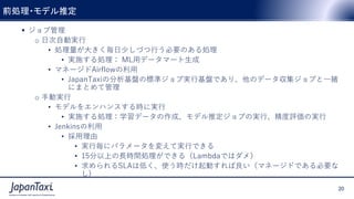 20
Proprietary and Confidential ©2017 JapanTaxi, Inc. All Rights Reserved
20
Proprietary and Confidential ©2017 JapanTaxi, Inc. All Rights Reserved
 ジョブ管理
o 日次自動実行
• 処理量が大きく毎日少しづつ行う必要のある処理
• 実施する処理： ML用データマート生成
• マネージドAirflowの利用
• JapanTaxiの分析基盤の標準ジョブ実行基盤であり、他のデータ収集ジョブと一緒
にまとめて管理
o 手動実行
• モデルをエンハンスする時に実行
• 実施する処理：学習データの作成、モデル推定ジョブの実行、精度評価の実行
• Jenkinsの利用
• 採用理由
• 実行毎にパラメータを変えて実行できる
• 15分以上の長時間処理ができる（Lambdaではダメ）
• 求められるSLAは低く、使う時だけ起動すれば良い（マネージドである必要な
し)
前処理・モデル推定
 