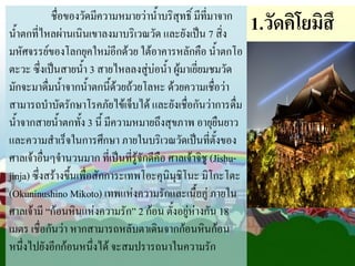 ชื่อของวัดมีความหมายว่าน้้าบริสุทธิ์ มีที่มาจาก
น้้าตกที่ไหลผ่านเนินเขาลงมาบริเวณวัด และยังเป็น 7 สิ่ง
มหัศจรรย์ของโลกยุคใหม่อีกด้วย ใต้อาคารหลักคือ น้้าตกโอ
ตะวะ ซึ่งเป็นสายน้้า 3 สายไหลลงสู่บ่อน้้า ผู้มาเยี่ยมชมวัด
มักจะมาดื่มน้้าจากน้้าตกนี้ด้วยถ้วยโลหะ ด้วยความเชื่อว่า
สามารถบ้าบัดรักษาโรคภัยไข้เจ็บได้ และยังเชื่อกันว่าการดื่ม
น้้าจากสายน้้าตกทั้ง 3 นี้ มีความหมายถึงสุขภาพ อายุยืนยาว
และความส้าเร็จในการศึกษา ภายในบริเวณวัดเป็นที่ตั้งของ
ศาลเจ้าอื่นๆจ้านวนมาก ที่เป็นที่รู้จักดีคือ ศาลเจ้าจิชู (Jishujinja) ซึ่งสร้างขึ้นเพื่อสักการะเทพโอะคุนินุชิโนะ มิโกะโตะ
(Okuninushino Mikoto) เทพแห่งความรักและเนื้อคู่ ภายใน
ศาลเจ้ามี “ก้อนหินแห่งความรัก” 2 ก้อน ตั้งอยู่ห่างกัน 18
เมตร เชื่อกันว่า หากสามารถหลับตาเดินจากก้อนหินก้อน
หนึ่งไปยังอีกก้อนหนึ่งได้ จะสมปรารถนาในความรัก

1.วัดคิโยมิสึ

 