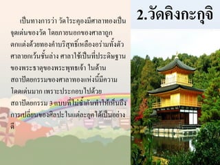 เป็นทางการว่า วัดโระคุองมีศาลาทองเป็น
จุดเด่นของวัด โดยภายนอกของศาลาถูก
ตกแต่งด้วยทองค้าบริสุทธิ์เหลืองอร่ามทั้งตัว
ศาลายกเว้นชั้นล่าง ศาลาใช้เป็นที่ประดิษฐาน
ของพระธาตุของพระพุทธเจ้า ในด้าน
สถาปัตยกรรมของศาลาทองแห่งนี้มีความ
โดดเด่นมาก เพราะประกอบไปด้วย
สถาปัตยกรรม 3 แบบที่ไม่ซ้ากันท้าให้เห็นถึง
การเปลี่ยนของศิลปะในแต่ละยุคได้เป็นอย่าง
ดี

2.วัดคิงกะกุจิ

 