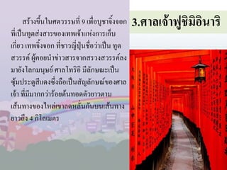 สร้างขึ้นในศตวรรษที่ 9 เพื่อบูชาจิ้งจอก
ที่เป็นทูตส่งสารของเทพเจ้าแห่งการเก็บ
เกี่ยว เทพจิ้งจอก ที่ชาวญี่ปุ่นชื่อว่าเป็น ทูต
สวรรค์ ผู้คอยน้าข่าวสารจากสรวงสวรรค์ลง
มายังโลกมนุษย์ ศาลโทริอิ มีลักษณะเป็น
ซุ้มประตูสีแดงซึ่งถือเป็นสัญลักษณ์ของศาล
เจ้า ที่มีมากกว่าร้อยต้นทอดตัวยาวตาม
เส้นทางของไหล่เขาลดหลั่นกันบนเส้นทาง
ยาวถึง 4 กิโลเมตร

3.ศาลเจ้าฟูชมิอนาริ
ิ ิ

 