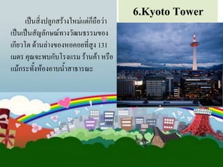 เป็นสิ่งปลูกสร้างใหม่แต่ก็ถือว่า
เป็นเป็นสัญลักษณ์ทางวัฒนธรรมของ
เกียวโต ด้านล่างของหอคอยที่สูง 131
เมตร คุณจะพบกับโรงแรม ร้านค้า หรือ
แม้กระทั้งห้องอาบน้้าสาธารณะ

6.Kyoto Tower

 