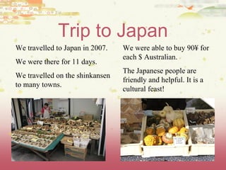 Trip to Japan We travelled to Japan in 2007. We were there for 11 days. We travelled on the shinkansen to many towns. We were able to buy 90¥ for each $ Australian. The Japanese people are friendly and helpful. It is a cultural feast!