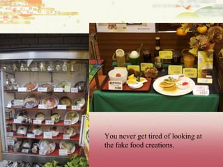 You never get tired of looking at the fake food creations.