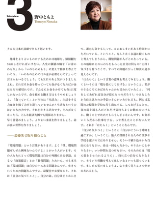 3
Interview
            野中ともよ
            Tomoyo Nonaka




そこに日本が貢献できると思います。             て、誰から命をもらって、このおしまいがある時間をい
                              ただいている、ということ。なんとなく永遠に続くもの
 地球をよりよいものにするためには地球を、価値観を     と考えてしまうから、環境問題が人ごとになっている。
Shiftしなければいけない。人生の価値の軸を「お金の   この地球にこのいのちをもらった自分は何もの? と深く
めもり」から「いのちのめもり」に変えて物事を考えて     気づきを持つことで、すべての問題にぴっと解決の道が
いこう。「いのちのためにはお金が必要なんです」って     見えるんです。
言う人もいるでしょう。でも3.11のあと気がつきました   「はたらく」という言葉の意味を考えてみましょう。働
よね。どれだけお金を持っていても命がなくなればお金     くというのは「端を楽にしてあげる」ということ。私が
はただの紙切れです。どんなにお金をかけても命は1度     小さなころにおばあちゃんから言われていたこと。「何
しかないんです。命を縮める働き方はもうやめましょう     をしてあげれば自分が役にたつのだろう?」小さなころ
よ。「食っていく」というのは「生活力」。生活をする     から住み込みのお手伝いさんがいたけれども、例えば玄
力は金を稼ぐ力だと思っていませんか? 生活力というの    関のお掃除を学校に行く前にする。してあげることで、
はいのちの力です。それが生きる活力です。それがなく     家の前を通る人がどれだけ気持ちよくお勤めにいける
なったら、どんな経済大国でも関係ありません。        か。働くことでほめてもらうんじゃないんです。お金が
早く目覚めましょう。よりよい未来を作りましょう。命     いくらだから仕事をする、って考えたことがないんで
が喜ぶ世界を作りましょう。                 す。それが「はたらく」ということなんです。
                              「自分に気がつく」ということ「自分がどういう時間を

̶̶ 最優先で取り組むこと                 過ごすか」ということ。他人に評価されるために仕事や
                              学校を選ぶのではありません。そういう刷り込みから自
「環境問題」という言葉があります。よく「僕、環境問     由になりなさい。命は一回なんだから、やりたいことや
題ぜんぜん興味ないんですよ」とかいう人がいます。そ     りなさい。いい仲間を見つけなさい。そのためには「端
の人たちにとって環境問題は自分の外側にある単語。ま     に楽をさせられるように」、役に立つ自分になりなさ
るで「政策提言」とか「教育問題」みたいに。でも本当     い。そういう労働を考えてほしいなといつも思っていま
は「環境問題」は自分の中にある問題なんです。生きて     す。まじめに笑いましょうよ、より多く笑うことで幸せ
いくための問題なんですよ。最優先で必要なこと、それ     になれるから。
は「自分に気づくこと」。自分の命、自分はどこからき
 