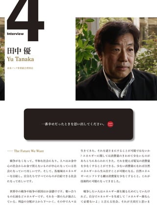 4
Interview




田中 優
Yu Tanaka
未来バンク事業組合理事長




                   一番幸せだったときを思い出してください。   Japan
                                          Voice




―― The Future We Want          生きてきた。それを逆さまにすることが可能ではないか
                               ? エネルギーに関しては消費量のきわめて少ないものが
 戦争がなくなって、平和な社会になり、人々はお金中      あちこちにあらわれてきた。それを使えば電気の消費量
心の社会からお金で買えないものが中心になっている社      を少なくすることができる。少ない消費量になれば自然
会になっていてほしいです。そして、各地域はエネルギ      エネルギーから生み出すことが可能になる。自然エネル
ーを自給し、自分たちですべてのものが自給できる社会      ギーにシフトする鍵は消費量を少なくすること。これが
になってほしいです。                     技術的に可能になってきました。


 世界中の戦争や紛争の原因はお金儲けです。奪い合う       戦争したい人はエネルギー源を握るためにしていたけ
もの石油などエネルギーです。それを一部の人が独占し      れど、自分でエネルギーを生産して「エネルギー源なん
ている。利益の分配が上から下へいく。その中で人々は      て必要ないよ」と言える社会。それが大切だと思いま
 