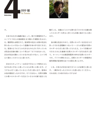4
Interview




す。
            田中 優
            Yu Tanaka




                             陽だった。太陽はどこにでも降り注ぐのでその太陽を使
                             ってエネルギーを作ると多くの人が感じ始めてると思い
 日本では大きな地震が起こって、原子力発電所がチェ    ます。
ルノブイリ以上の放射能をまき散らす事態を生みまし
た。脱原発も必要だけど、従来型の社会とは別の社会を     金に頼る社会をやめて、自然エネルギーを自分たちで
作らないといけないという意識が日本の中で出てきまし    作ってそれを送電線につないで……さらに電気が自然エ
た。従来のようにどこか大きなものにぶら下がっていれ    ネルギーからだと高く買ってもらえる、という仕組みが
ば社会は安泰に動くという考えが「そうではなかった。    できたらみんな地域で自然エネルギーを生み出すと思
自分が社会に関わっていかなければいけない」という考    う。ヨーロッパでは新設発電所の60%が自然エネルギー
えて変わってきていると思います。             です。ドイツの例をみると、自然エネルギーの発電所は
                             雇用者数が従来型に比べて12倍も多いんです。
 自分のセキュリティーは自分で守るという時代に入ら
なければいけないと思っている人が多いと思います。ど     いま、日本人が自分の足で立つことが必要だと思いま
うするんだ? と迷っているところだと思います。従来は   す。一番幸せだったときのことを思い出してください。
お金が源泉だったのですが、そうではない、自然や食物    それは決してお金ではないですよね?
とか我々のエネルギーを支えているものに振り返ると太
 