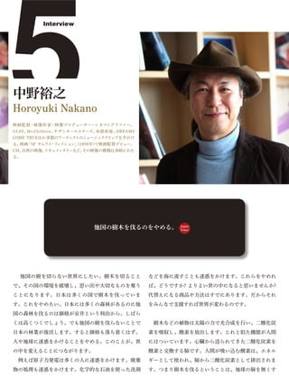 5
         Interview




中野裕之
Horoyuki Nakano
映画監督・映像作家・映像プロデューサー・シネマトグラファー。
GLAY、Mr.Children、サザンオールスターズ、布袋寅泰、DREAMS
COME TRUEほか多数のアーティストのミュージッククリップを手がけ
る。映画「SF サムライ フ クション」
            ・ ィ     (1998年)で映画監督デビュー。
CM、自然の映像、ドキュメンタリーなど、その映像の種類は多岐にわた
る。




                          他国の樹木を伐るのをやめる。        Japan
                                                Voice




 他国の樹を切らない世界にしたい。樹木を切ること                  などを海に流すことも迷惑をかけます。これらをやめれ
で、その国の環境を破壊し、思い出や大切なものを奪う                 ば、どうですか? よりよい世の中になると思いませんか?
ことになります。日本は多くの国で樹木を伐っていま                  代替えになる商品や方法はすでにあります。だからそれ
す。これをやめたい。日本には多くの森林があるのに他                 をみんなで支援すれば世界が変わるのです。
国の森林を伐るのは価格が安井という利由から。しばら
くは高くつくでしょう。でも他国の樹を伐らないことで                  樹木などの植物は太陽の力で光合成を行い、二酸化炭
日本の林業が復活します。すると価格も落ち着くはず。                 素を吸収し、酸素を放出します。これと似た機能が人間
人や地球に迷惑をかけることをやめる。このことが、世                 にはついています。心臓から送られてきた二酸化炭素を
の中を変えることにつながります。                          酸素と交換する肺です。人間が吸い込む酸素は、エネル
 例えば原子力発電は多くの人に迷惑をかけます。廃棄                 ギーとして使われ、肺から二酸化炭素として排出されま
物の処理も迷惑をかけます。化学的な石油を使った洗剤                 す。つまり樹木を伐るということは、地球の肺を無くす
 