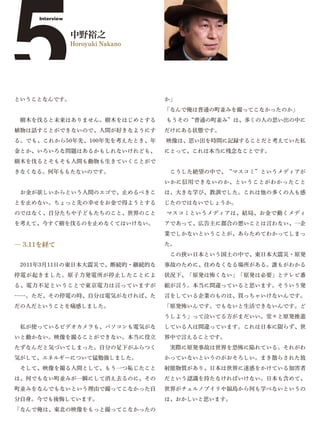 5
     Interview


                 中野裕之
                 Horoyuki Nakano




ということなんです。                         か」
                                   「なんで俺は普通の町並みを撮ってこなかったのか」
 樹木を伐ると未来はありません。樹木をはじめとする          もうその“普通の町並み”は、多くの人の思い出の中に
植物は話すことができないので、人間が好きなようにす          だけにある状態です。
る。でも、これから50年先、100年先を考えたとき、年        映像は、思い出を時間に記録することだと考えていた私
金とか、いろいろな問題はあるかもしれないけれども、          にとって、これは本当に残念なことです。
樹木を伐るとそもそも人間も動物も生きていくことがで
きなくなる。何年ももたないのです。                   こうした絶望の中で、“マスコミ”というメディアが
                                   いかに信用できないのか、ということがわかったこと
 お金が欲しいからという人間のエゴで、止めるべきこ          は、大きな学び、教訓でした。これは他の多くの人も感
とを止めない。ちょっと先の幸せをお金で得ようとする          じたのではないでしょうか。
のではなく、自分たちや子どもたちのこと、世界のこと          マスコミというメディアは、結局、お金で動くメディ
を考えて、今すぐ樹を伐るのを止めなくてはいけない。          アであって、広告主に都合の悪いことは言わない、一企
                                   業でしかないということが、あらためてわかってしまっ

― 3.11を経て                          た。
                                    この狭い日本という国土の中で、東日本大震災・原発
 2011年3月11日の東日本大震災で、断続的・継続的な       事故のために、住めなくなる場所がある。誰もがわかる
停電が起きました。原子力発電所が停止したことによ           状況下、「原発は怖くない」「原発は必要」とテレビ番
る、電力不足ということで東京電力は言っていますが           組が言う。本当に間違っていると思います。そういう発
……。ただ、その停電の時、自分は電気がなければ、た          言をしている企業のものは、買っちゃいけないんです。
だの人だということを痛感しました。                  「原発怖いんです。でもないと生活できないんです。ど
                                   うしよう」って泣いてる方がまだいい。堂々と原発推進
 私が使っているビデオカメラも、パソコンも電気がな          している人は間違っています。これは日本に限らず、世
いと動かない。映像を撮ることができない。本当に役立          界中で言えることです。
たずなんだと気づいてしまった。自分の足下がふらつく           実際に原発事故は世界を恐怖に陥れている。それがわ
気がして、エネルギーについて猛勉強しました。             かっていないというのがおそろしい。まき散らされた放
 そして、映像を撮る人間として、もう一つ恥じたこと          射能物質があり、日本は世界に迷惑をかけている加害者
は、何でもない町並みが一瞬にして消え去るのに、その          だという認識を持たなければいけない。日本も含めて、
町並みをなんでもないという理由で撮ってこなかった自          世界がチェルノブイリや福島から何も学べないというの
分自身。今でも後悔しています。                    は、おかしいと思います。
「なんで俺は、東北の映像をもっと撮ってこなかったの
 