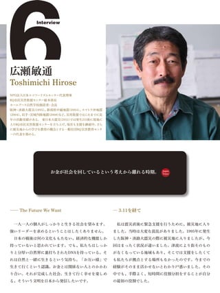 6
広瀬敏通


(2004)、岩手・
          Interview




Toshimichi Hirose
NPO法人日本エコツーリズムセンター代表理事
RQ市民災害救援センター総本部長
ホールアース自然学校創設者・会長
阪神・淡路大震災(1995)、新潟県中越地震(2004)、
          宮城内陸地震(2008)など、


入りRQ市民災害救援センターを立ち上げ、
                             スマトラ沖地震
                         災害救援ではこれまでに長
年の活動実績がある。 東日本大震災(2011)では発生2日後に現地に
                    現在も支援を継続中。さら
に被災地からの学びを教育の機会とする一般社団RQ災害教育センタ
ーの代表を務める。




                お金が社会を回しているという考えから離れる時期。             Japan
                                                     Voice




―― The Future We Want                   ― 3.11を経て


 一人一人の個人がしっかりと生きる社会を望みます。                私は震災直後に緊急支援を行うために、被災地に入り
強いリーダーを求めるということはしたくありません。               ました。当時は大変な混乱がありました。1995年に発生
 日本の戦後は何の文化ももたない、経済的な機能しか               した阪神・淡路大震災の際に被災地に入りましたが、今
持っていないと思われています。でも、私たちはしっか               回はまったく状況が違いました。津波により街そのもの
りと分厚い自然界に裏打ちされたDNAを持っている。そ              がなくなっている地域もあり、そこでは支援をしたくて
れは自然と一緒に生きるという気持ち。「お互い様」で               も私たちが拠点とする場所もなかったのです。今までの
生きて行くという認識。お金とは関係ない人とのかかわ               経験がそのまま活かせないとわかり戸惑いました。その
り合い。それが完成した社会。生きて行く幸せを楽しめ               中でも、手際よく、短時間に役割分担をすることが自分
る、そういう文明を日本から発信したいです。                   の最初の役割でした。
 