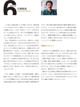 6    Interview

                 広瀬敏通
                 Toshimichi Hirose




 こう話すと混乱が悪いように聞こえますが、混乱は悪
いことではありません。混乱しているからこそ、多少
の無理ができる。これを「災害ユートピア」と呼びます
                                     ります。特に津波の被害が被災者の感情に顕著に表れて
                                     いました。というのも、波の届かなかった隣の家は無事
                                     なのに自分の家は流されているという被害が実際に起き
が、そんな時だからこそ、多くの人が抵抗感なく様々な            たからです。それによって、相手を妬んだり自分を卑下
ことを受け入れることができ、「よしやろう」と物事が            したり……複雑な感情が生まれ、地域社会が崩壊しつつ
スムーズに進むと思います。                        あります。津波は、街だけではなく今までそこにあった
 また、災害は恐ろしいものですが、災害によって得ら            コミュニティすら破壊したのです。
れる恵みもあります。日本人はそれを古代から知ってい
ます。火山が起こることによって、その火山灰が何年も            最優先でやること
立つとミネラル豊かな土壌になる。土砂崩れが美しい景
観の湖を作ることもある。いろんな恵みを災害から得て             日本はもともと農村国家だったのに、都市に住む人が
きたのが日本人。日本人というのは、世界と比べてきわ            田舎に住む人を超えてしまった。それではいけないと思
めてポジティブな要素を持っているのではないかとさえ            います。これは日本だけの現象ではありません。
思います。いま置かれた状況を受け入れ、失ったものは             世界が共通して起こしている、都市に人が集中すると
諦めて前に歩き出そうとする。これは政府が号令をかけ            いう現象。都市で経済が発展している。でも、本当は都
てできることではありません。今回の3.11でも津波で家          市じゃない地方に多くの人が暮らしてそこで文化を花開
族を失った人が「前に行くんだ」「街を作り直すんだ」            かせていた。それこそが文化の多様性で大切なこと。こ
と言っています。                             れをもう一度取り戻すことが大事です。
                                      都市にいま人が集まる理由はお金が都市で回っている
 ただ、冒頭申し上げ通り、今回の震災は阪神・淡路大            からです。つまり、お金で自分の人生をはかろうとして
震災とはまったく異なりました。神戸という都市部で起            いる。でもそろそろ、お金が社会を回しているという考
こったのが同震災ですが、2011年3月11日起きた東日本         えから離れる時期じゃないでしょうか。
大震災は震災に加えて津波の甚大な被害と原発事故があ
 