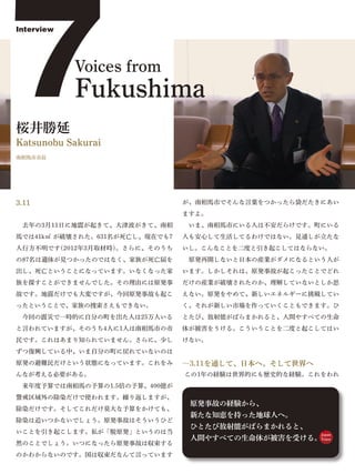 7
Interview




            Voices from
            Fukushima
桜井勝延
Katsunobu Sakurai
南相馬市市長




3.11                            が、南相馬市でそんな言葉をつかったら袋だたきにあい
                                ますよ。
 去年の3月11日に地震が起きて、大津波がきて、南相       いま、南相馬市にいる人は不安だらけです。町にいる
馬では41k㎡ が破壊された。631名が死亡し、現在でも7   人も安心して生活してるわけではない。見通しが立たな
人行方不明です(2012年3月取材時)。さらに、そのうち    いし。こんなことを二度と引き起こしてはならない。
の87名は遺体が見つかったのではなく、家族が死亡届を       原発再開しないと日本の産業がダメになるという人が
出し、死亡ということになっています。いなくなった家       います。しかしそれは、原発事故が起こったことでどれ
族を探すことができませんでした。その理由には原発事       だけの産業が破壊されたのか、理解していないとしか思
故です。地震だけでも大変ですが、今回原発事故も起こ       えない。原発をやめて、新しいエネルギーに挑戦してい
ったということで、家族の捜索さえもできない。          く、それが新しい市場を作っていくこともできます。ひ
 今回の震災で一時的に自分の町を出た人は25万人いる      とたび、放射能がばらまかれると、人間やすべての生命
と言われていますが、そのうち4人に1人は南相馬市の市      体が被害をうける。こういうことを二度と起こしてはい
民です。これはあまり知られていません。さらに、少し       けない。
ずつ復興している中、いま自分の町に戻れていないのは
原発の避難民だけという状態になっています。これをみ       ―3.11を通して、日本へ、そして世界へ
んなが考える必要がある。                    この1年の経験は世界的にも歴史的な経験。これをわれ
 来年度予算では南相馬の予算の1.5倍の予算、400億が
警戒区域外の除染だけで使われます。繰り返しますが、
                                 原発事故の経験から、
除染だけです。そしてこれだけ莫大な予算をかけても、
                                 新たな知恵を持った地球人へ。
除染は追いつかないでしょう。原発事故はそういうひど
                                 ひとたび放射能がばらまかれると、
いことを引き起こします。私が「脱原発」というのは当                              Japan
                                 人間やすべての生命体が被害を受ける。Voice
然のことでしょう。いつになったら原発事故は収束する
のかわからないのです。国は収束だなんて言っています
 