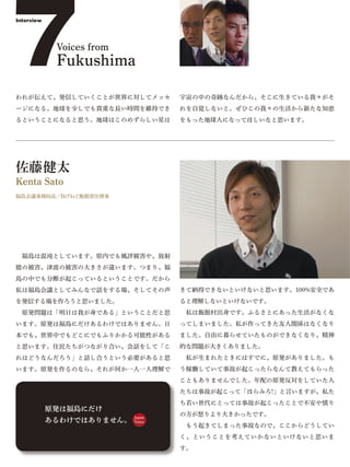 7
Interview




             Voices from
             Fukushima

われが伝えて、発信していくことが世界に対してメッセ          宇宙の中の奇跡なんだから、そこに生きている我々がそ
ージになる。地球を少しでも貴重な長い時間を維持でき          れを自覚しないと。ぜひこの我々の生活から新たな知恵
るということになると思う。地球はこのめずらしい星は          をもった地球人になってほしいなと思います。




佐藤健太
Kenta Sato
福島会議事務局長／負げねど飯館常任理事




 福島は混沌としています。県内でも風評被害や、放射
能の被害、津波の被害の大きさが違います。つまり、福
島の中でも分断が起こっているということです。だから
私は福島会議としてみんなで話をする場、そしてその声          きて納得できないといけないと思います。100%安全であ
を発信する場を作ろうと思いました。                  ると理解しないといけないです。
 原発問題は「明日は我が身である」ということだと思           私は飯館村出身です。ふるさとにあった生活がなくな
います。原発は福島にだけあるわけではありません。日          ってしまいました。私が作ってきた友人関係はなくなり
本でも、世界中でもどこにでもふりかかる可能性がある          ました。自由に暮らせていたものができなくなり、精神
と思います。住民たちがつながり合い、会話をして「こ          的な問題が大きくありました。
れはどうなんだろう」と話し合うという必要があると思           私が生まれたときにはすでに、原発がありました。も
います。原発を作るのなら、それが何か一人一人理解で          う稼働していて事故が起こったらなんて教えてもらった
                                   こともありませんでした。年配の原発反対をしていた人
                                   たちは事故が起こって「ほらみろ!」と言いますが、私た
                                   ち若い世代にとっては事故が起こったことで不安や憤り
            原発は福島にだけ
                           Japan
                                   の方が怒りより大きかったです。
            あるわけではありません。   Voice
                                    もう起きてしまった事故なので、ここからどうしてい
                                   く、ということを考えていかないといけないと思いま
                                   す。
 