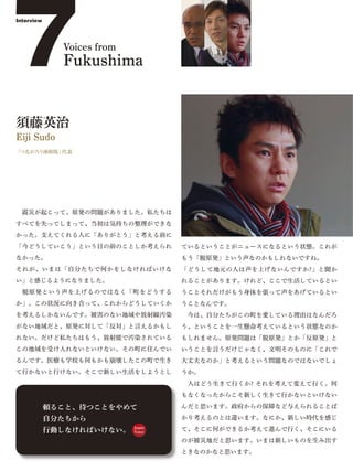 7
Interview




              Voices from
              Fukushima


須藤英治
Eiji Sudo
「つながろう南相馬」代表




 震災が起こって、原発の問題がありました。私たちは
すべてを失ってしまって、当初は気持ちの整理ができな
かった。支えてくれる人に「ありがとう」と考える前に
「今どうしていこう」という目の前のことしか考えられ           ているということがニュースになるという状態。これが
なかった。                               もう「脱原発」という声なのかもしれないですね。
それが、いまは「自分たちで何かをしなければいけな            「どうして地元の人は声を上げないんですか?」と聞か
い」と感じるようになりました。                     れることがあります。けれど、ここで生活しているとい
 脱原発という声を上げるのではなく「町をどうする            うことそれだけがもう身体を張って声をあげているとい
か」。この状況に向き合って、これからどうしていくか           うことなんです。
を考えるしかないんです。被害のない地域や放射線汚染            今は、自分たちがこの町を愛している理由はなんだろ
がない地域だと、原発に対して「反対」と言えるかもし           う、ということを一生懸命考えているという状態なのか
れない。だけど私たちはもう、放射能で汚染されている           もしれません。原発問題は「脱原発」とか「反原発」と
この地域を受け入れないといけない。その町に住んでい           いうことを言うだけじゃなく、文明そのものに「これで
るんです。医療も学校も何もかも崩壊したこの町で生き           大丈夫なのか」と考えるという問題なのではないでしょ
て行かないと行けない。そこで新しい生活をしようとし           うか。
                                     人はどう生きて行くか? それを考えて変えて行く。何
                                    もなくなったからこそ新しく生きて行かないといけない

            頼ること、待つことをやめて           んだと思います。政府からの保障など与えられることば

            自分たちから                  かり考えるのとは違います。なにか、新しい時代を感じ

            行動しなければいけない。    Japan
                            Voice
                                    て、そこに何ができるか考えて進んで行く、そこにいる
                                    のが被災地だと思います。いまは新しいものを生み出す
                                    ときなのかなと思います。
 