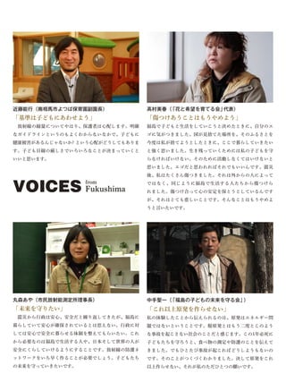 近藤能行（南相馬市よつば保育園副園長）             高村美春（「花と希望を育てる会」代表）
「基準は子どもにあわせよう」                  「傷つけあうことはもうやめよう」
 放射線の線量についてやはり、保護者は心配します。明確     福島で子どもと生活をしていこうと決めたときに、自分のエ
なガイドラインというのもよくわからないなかで、子どもに     ゴに気がつきました。国が見捨てた場所を、そのふるさとを
健康被害があるんじゃないか? という心配がどうしてもありま   今度は私が捨てようとしたときに、ここで暮らしていきたい
す。子ども目線の厳しさでいろいろなことが決まっていくと     と強く思いました。生き残っていくためには私の子どもを守
いいと思います。                        らなければいけない。そのために活動しなくてはいけないと
                                思いました。エゴだと思われればそれでもいいんです。震災
                                後、私はたくさん傷つきました。それは外からの人によって


VOICES Fukushima from           ではなく、同じように福島で生活する人たちから傷つけら
                                れました。傷つけ合って心の安定を保とうとしているんです
                                が、それはとても悲しいことです。そんなことはもうやめよ
                                うと言いたいです。




丸森あや（市民放射能測定所理事長）               中手聖一（「福島の子どもの未来を守る会」）
「未来を守りたい」                       「これ以上原発を作らせない」
 震災から行政は安心、安全だと繰り返してきたが、福島に     私の体験したことから伝えられるのは、原発はエネルギー問
暮らしていて安心が確保されているとは思えない。行政に対     題ではないということです。脱原発とはもう二度とこのよう
しては安心で安全に暮らせる体制を整えてもらいたい。これ     な事故を起こさない社会のことだと感じます。この1年必死に
から必要なのは福島で生活する人や、日本そして世界の人が     子どもたちを守ろうと、食べ物の測定や防護のことを伝えて
安全にくらしていけるようにすることです。放射線の防護ネ     きました。でもひとたび事故が起こればどうしようもないの
ットワークをいち早く作ることが必要でしょう。子どもたち     です。そのことがつくづくわかりました。決して原発をこれ
の未来を守っていきたいです。                  以上作らせない、それが私のただひとつの願いです。
 