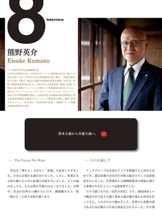 8
熊野英介
Eisuke Kumano
アミタ株式会社代表取締役社長
1956年兵庫県生まれ。
株式会社）入社。
            1979年4月スミエイ
                        Interview




                       ト興産株式会社
        1993年11月代表取締役社長に就任。
                              （現アミタ
                           「持続可能社
会の実現」を掲げ、他社に先駆け再資源化事業を開始。2005年、持
続可能経済研究所を設立し、2007年には自然放牧「森林ノ牧場」を
開設。総合環境ソリューション企業として事業領域を拡大している。
現在は、グローバル・コンパク ・ボード
              ト    ・ジャパンのボードメンバー、
東北大学非常勤講師を務め、公益財団法人信頼資本財団理事長、特
定非営利活動法人地球デザインスクール理事長を兼任。著書「思考
するカンパニー」
       （幻冬舎） 「自然産業の世紀」
            、        （創森社・アミタ持続
可能経済研究所共著）




                              資本主義から共感主義へ。   Japan
                                             Voice




―― The Future We Want                 ―― 3.11を通して


 社会は「豊かさ」ではなく「裕福」を追求しすぎまし              アミタグループは未来のリスクを低減すると決めた会
た。日本には豊かな森がありました。しかし、産業にな             社です。震災直後の3月28日が株主総会でそこで定款変
る杉を植えるために紅葉や山桜を失いました。そこに緑             更を行いました。自然資本と人間関係資本の増加に関す
はあっても、それは豊かな森ではなくなりました。人間             る事業のみを行うという定款変更でした。
が、社会が自然から離れたんです。価値観をもう一度               3.11で感じたのは「近代の劣化」です。国民国家とい
「豊かさ」に戻す必要を感じます。                      う概念の中で民主主義と資本主義が動き豊かな社会を作
                                      ってきた。これが3.11で崩れました。世界でも有数の国
                                      である日本が個人の生命や財産を守れなかった。生き残
 