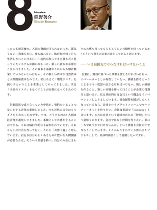 8         Interview

          熊野英介
          Eisuke Kumano




った人も被災地で、人間の尊厳が守られなかった。電気
もない、食事もない、暖も取れない。体育館で何ヶ月も
                             りに共感を持ってもらえるくらいの個性を持っているか
                             ? こういう考えが未来の姿としてあると思います。
生活しないといけない……近代が作ってきた豊かだと思
っていたシステムが動かなかった。新しい資本が必要だ    ― いま最優先でやらなければいけないこと
                              ―
と気がつきました。その資本を基礎にこれから人類は繁
栄していかないといけない。その新しい資本が自然資本    企業は、財務に基づいた事業を変えなければいけない。
と人間関係資本なのです。私は今まで「環境リスク」を    オペレーターとしか存在していない。価値を作るという
減らすということを本業としてやってきました。次は     ことをもう一度思い出さなければいけない。新しい価値
「未来のリスク」をなくすことが必要になってきたので    を作ること、新しい市場を作って行くことが企業の役割
す。                           だと思います。私は具体的には会社という概念をイノベ
                             ーションしようとしています。社会保障を国がしにくく
 信頼関係で成り立っていた中世が、契約をすることで    なっているなら、会社というプラットフォームでセーフ
安心をする近代に変化しました。でも近代の文化はもう    ティーネットを作りたい。会社は英語で「company」と
ダメだとわかったのです。では、どうするのか? 人間は   言います。これは会社という意味のほかに「仲間」とい
社会性が進化してきました。本能として共感をすること    う意味もあります。会社ではなく仲間を作りたい。私は
ができる。これは脳科学的にも証明されています。これ    一人では生きて行けないんだ、という感覚を会社の中で
をもとに社会を作って行く。これを「共感主義」と呼ん    作ろうとしています。そこから生まれてくる豊かさをビ
でいます。自分が自分らしくあるために豊かな人間関係    ジネスとして、具体的商品として展開したいですね。
が必要なんだ、そういう共感を持つ。自分の人生はまわ
 