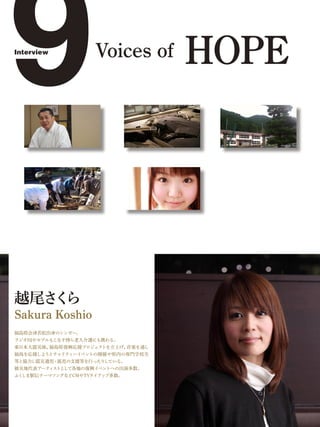 9
Interview
                    Voices of     HOPE




越尾さ ら
   く
Sakura Koshio
福島県会津若松出身のシンガー。
ラジオDJやモデルもこなす傍ら老人介護にも携わる。
東日本大震災後、福島県復興応援プロジェクトを立上げ、音楽を通し
福島を応援しようとチャリティーイベントの開催や県内の専門学校生
等と協力し震災遺児・孤児の支援等を行ったりしている。
被災地代表アーティストとして各地の復興イベントへの出演多数。
ふくしま駅伝テーマソングなどCMやTVタイアップ多数。
 