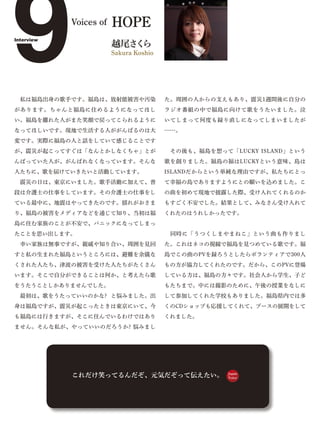 9
Interview
            Voices of




があります。ちゃんと福島に住めるようになってほし
                        HOPE
                        越尾さ ら
                           く
                        Sakura Koshio




 私は福島出身の歌手です。福島は、放射能被害や汚染               た。周囲の人からの支えもあり、震災1週間後に自分の
                                        ラジオ番組の中で福島に向けて歌をうたいました。泣
い。福島を離れた人がまた笑顔で戻ってこられるように               いてしまって何度も録り直しになってしまいましたが
なってほしいです。現地で生活する人ががんばるのは大               ……。
変です。実際に福島の人と話をしていて感じることです
が、震災が起こってすぐは「なんとかしなくちゃ」とが                その後も、福島を想って「LUCKY ISLAND」という
んばっていた人が、がんばれなくなっています。そんな               歌を創りました。福島の福はLUCKYという意味、島は
人たちに、歌を届けていきたいと活動しています。                 ISLANDだからという単純な理由ですが、私たちにとっ
 震災の日は、東京にいました。歌手活動に加えて、普               て幸福の島でありますようにとの願いを込めました。こ
段は介護士の仕事をしています。その介護士の仕事をし               の曲を初めて現地で披露した際、受け入れてくれるのか
ている最中に、地震はやってきたのです。揺れがおさま               もすごく不安でした。結果として、みなさん受け入れて
り、福島の被害をメディアなどを通じて知り、当初は福               くれたのはうれしかったです。
島に住む家族のことが不安で、パニックになってしまっ
たことを思い出します。                              同時に「うつくしまやまねこ」という曲も作りまし
 幸い家族は無事ですが、親戚や知り合い、周囲を見回               た。これはネコの視線で福島を見つめている歌です。福
すと私の生まれた福島というところには、避難を余儀な               島でこの曲のPVを録ろうとしたらボランティアで300人
くされた人たち、津波の被害を受けた人たちがたくさん               もの方が協力してくれたのです。だから、このPVに登場
います。そこで自分ができることは何か、と考えたら歌               している方は、福島の方々です。社会人から学生、子ど
をうたうことしかありませんでした。                       もたちまで。中には撮影のために、午後の授業をなしに
 最初は、歌をうたっていいのかな? と悩みました。出              して参加してくれた学校もありました。福島県内では多
身は福島ですが、震災が起こったときは東京にいて、今               くのCDショップも応援してくれて、ブースの展開をして
も福島には行きますが、そこに住んでいるわけではあり               くれました。
ません。そんな私が、やっていいのだろうか? 悩みまし




            これだけ笑ってるんだぞ、元気だぞって伝えたい。                  Japan
                                                     Voice
 