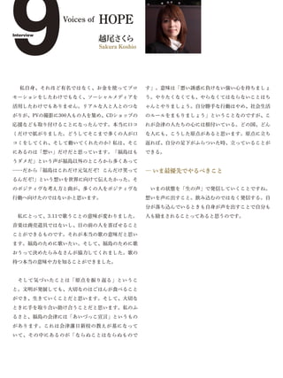 9
Interview
            Voices of




 私自身、それほど有名ではなく、お金を使ってプロ
                        HOPE
                        越尾さ ら




モーションをしたわけでもなく、ソーシャルメディアを
                           く
                        Sakura Koshio




                                        す」。意味は「悪い誘惑に負けない強い心を持ちましょ
                                        う。やりたくなくても、やらなくてはならないことはち
活用したわけでもありません。リアルな人と人とのつな               ゃんとやりましょう。自分勝手な行動はやめ、社会生活
がりが、PVの撮影に300人もの人を集め、CDショップの            のルールをまもりましょう」ということなのですが、こ
応援なども取り付けることになったんです。本当に口コ               れが会津の人たちの心には根付いている。どの国、どん
ミだけで拡がりました。どうしてそこまで多くの人が口               な人にも、こうした原点があると思います。原点に立ち
コミをしてくれ、そして動いてくれたのか? 私は、そこ              返れば、自分の足下がふらついた時、立っていることが
にあるのは「想い」だけだと思っています。「福島はも               できる。
うダメだ」という声が福島以外のところから多くあって
……だから「福島はこれだけ元気だぞ! こんだけ笑って              ― いま最優先でやるべきこと
るんだぞ!」という想いを世界に向けて伝えたかった。そ
のポジティヴな考え方と曲が、多くの人をポジティヴな                いまの状態を「生の声」で発信していくことですね。
行動へ向けたのではないかと思います。                      想いを声に出すこと。飲み込むのではなく発信する。自
                                        分が落ち込んでいるときも自身が声を出すことで自分も
 私にとって、3.11で歌うことの意味が変わりました。             人も励まされることってあると思うのです。
音楽は商売道具ではないし、目の前の人を喜ばせること
ことができるものです。それが本当の歌の意味だと思い
ます。福島のために歌いたい。そして、福島のために歌
おうって決めたらみなさんが協力してくれました。歌の
持つ本当の意味や力を知ることができました。


 そして気づいたことは「原点を振り返る」というこ
と。文明が発展しても、大切なのはごはんが食べること
ができ、生きていくことだと思います。そして、大切な
ときに手を取り合い助け合うことだと思います。私のふ
るさと、福島の会津には「あいづっこ宣言」というもの
があります。これは会津藩日新校の教えが基になって
いて、その中にあるのが「ならぬことはならぬもので
 
