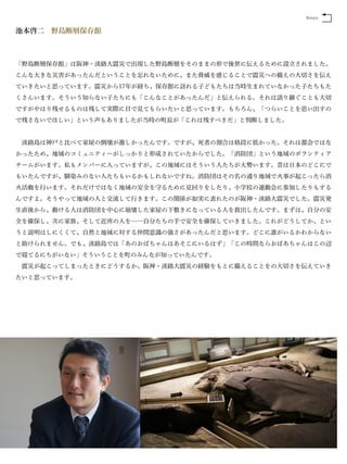 Return


池本啓二 野島断層保存館



「野島断層保存館」は阪神・淡路大震災で出現した野島断層をそのままの形で後世に伝えるために設立されました。
こんな大きな災害があったんだということを忘れないために、また脅威を感じることで震災への備えの大切さを伝え
ていきたいと思っています。震災から17年が経ち、保存館に訪れる子どもたちは当時生まれていなかった子たちもた
くさんいます。そういう知らない子たちにも「こんなことがあったんだ」と伝えられる。それは語り継ぐことも大切
ですがやはり残せるものは残して実際に目で見てもらいたいと思っています。もちろん、「つらいことを思い出すの
で残さないでほしい」という声もありましたが当時の町長が「これは残すべきだ」と判断しました。


 淡路島は神戸と比べて家屋の倒壊が激しかったんです。ですが、死者の割合は格段に低かった。それは都会ではな
かったため、地域のコミュニティーがしっかりと形成されていたからでした。「消防団」という地域のボランティア
チームがいます。私もメンバーに入っていますが、この地域にはそういう人たちが大勢います。昔は日本のどこにで
もいたんですが、馴染みのない人たちもいるかもしれないですね。消防団はその名の通り地域で火事が起こったら消
火活動を行います。それだけではなく地域の安全を守るために見回りをしたり、小学校の運動会に参加したりもする
んですよ。そうやって地域の人と交流して行きます。この関係が如実に表れたのが阪神・淡路大震災でした。震災発
生直後から、動ける人は消防団を中心に崩壊した家屋の下敷きになっている人を救出したんです。まずは、自分の安
全を確保し、次に家族、そして近所の人を……自分たちの手で安全を確保していきました。これがどうしてか、とい
うと説明はしにくくて、自然と地域に対する仲間意識の強さがあったんだと思います。どこに誰がいるかわからない
と助けられません。でも、淡路島では「あのおばちゃんはあそこにいるはず」「この時間ならおばあちゃんはこの辺
で寝てるにちがいない」そういうことを町のみんなが知っていたんです。
 震災が起こってしまったときにどうするか、阪神・淡路大震災の経験をもとに備えることをの大切さを伝えていき
たいと思っています。
 