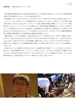 Return


松島宏佑 一般社団法人ふらっとーほく



 私は島根県の隠岐郡海士町にある株式会社巡の環でまちづくりを支援する仕事をしていたのですが、震災発生直後
に地元である宮城県に戻りました。とにかく地元が心配でした。
 震災直後はとにかくなんでもやりました。子どもたちのランドセルが足りないと言われると県外から探したり、コ
ミュニティレストランを開こうとしている現地のおばさんの手伝いをしていました。お店のサポートから集客、現地
で声を大事に、できることはなんでもやってみました。その後、被災地の温泉宿と提携して「ふらっとーほくー温泉
宿に泊まってボランティアー」というツアーを企画しました。津波で沿岸部が壊滅状態になっているため、県外のボ
ランティアが活動できないでいた、これを解消し、また被災地の中でも被害の少ない温泉宿に少しでもお客さんを呼
ぶためです。述べ800人以上のボランティアの人を集めることができました。これをきっかけに、宮城県亘理群亘理
町に、継続的に復興支援を行うため株式会社巡の環東北支部を設立しました。
 現地で教員をしている人に話を聞くと、震災の後に子どもたちに「将来何がしたい?」と聞くと「復興のお手伝い
がしたい」と答える子が少なくないそうなんです。子どもたちが自分の町のために何かしたい、と考えるのはすばら
しいことだけど、何ができるのか? そこが私は復興への鍵だと思っています。いかにひとりでも多くの人が自立し、
復興のプロセスに関わるか。これが復旧後の地域の未来にとって非常に大事だと思っています。この土台を構築して
いきたいです。
 自分がなぜ、こういう活動をするか考えるのですが、ある意味今回の出来事は「チャンス」だと思っているんだと
思います。今自分が傍観者になるか、プレイヤーとして動いて行くか……そう考えたときに動かないと後悔すると思
ったんです。世の中には人生をかけるべきテーマがあると思うんです。いろいろな役割も人にはある。そして、私は
東北出身者として、東北の未来へのプロセスを一緒に作っていきたいと思っています。
 