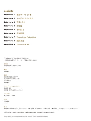 contents
Interview 1 地球サミ ト
                ッ と日本
Interview 2 アーヴ ンラズロ博士
               ィ
Interview 3 野中ともよ
Interview 4 田中優

Interview 5 中野裕之

Interview 6 広瀬敏通

Interview 7 Voices from Fukushima

Interview 8 熊野英介

Interview 9 Voices of HOPE




「The Future We Want. JAPAN VOICES」は
一般社団法人環境パートナーシップ会議が作成しました。

編集長
中村祐介(株式会社エヌプラス)

編集
西岡舞子

翻訳
森佳美(同志社女子大学)
石井彩菜(同志社女子大学)
大石智奈美
西岡舞子

アートデ レクション、
    ィ      デザイン
加藤英一郎
汐月陽一郎(株式会社chocolate.)

プログラム
株式会社エヌプラス

写真
生駒安志
ペータ

協力
地球サミ ト2012ジャパン、
    ッ          アドビ システムズ 株式会社、東京リスマチック株式会社、一般社団法人ワールドシフトネットワークジャパン

この本は「独立行政法人環境再生保全機構地球環境基金」の助成を受けて制作されました。

Copyright © Environmental partnership council / Earth Summit 2012 Japan
 
