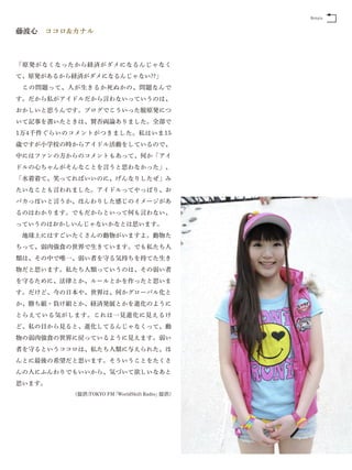 Return


藤波心 ココロ&カナル



「原発がなくなったから経済がダメになるんじゃなく
て、原発があるから経済がダメになるんじゃない??」
 この問題って、人が生きるか死ぬかの、問題なんで
す。だから私がアイドルだから言わないっていうのは、
おかしいと思うんです。ブログでこういった脱原発につ
いて記事を書いたときは、賛否両論ありました。全部で
1万4千件ぐらいのコメントがつきました。私はいま15
歳ですが小学校の時からアイドル活動をしているので、
中にはファンの方からのコメントもあって、何か「アイ
ドルの心ちゃんがそんなことを言うと思わなかった」、
「水着着て、笑ってればいいのに、げんなりしたぜ」み
たいなことも言われました。アイドルってやっぱり、お
バカっぽいと言うか、ほんわりした感じのイメージがあ
るのはわかります。でもだからといって何も言わない、
っていうのはおかしいんじゃないかなとは思います。
 地球上にはすごいたくさんの動物がいますよ。動物た
ちって、弱肉強食の世界で生きています。でも私たち人
類は、その中で唯一、弱い者を守る気持ちを持てた生き
物だと思います。私たち人類っていうのは、その弱い者
を守るために、法律とか、ルールとかを作ったと思いま
す。だけど、今の日本や、世界は、何かグローバル化と
か、勝ち組・負け組とか、経済発展とかを進化のように
とらえている気がします。これは一見進化に見えるけ
ど、私の目から見ると、進化してるんじゃなくって、動
物の弱肉強食の世界に戻っているように見えます。弱い
者を守るというココロは、私たち人類に与えられた、ほ
んとに最後の希望だと思います。そういうことをたくさ
んの人にふんわりでもいいから、気づいて欲しいなあと
思います。
          (提供:TOKYO FM「WorldShift Radio」提供)
 