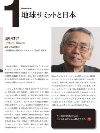 1
            Interview



            地球サ ッ と日本
               ミト

廣野良吉
Ryokichi Hirono
成蹊大学名誉教授
一般社団法人環境パートナーシップ会議代表理事




 東日本大震災は、直接の被害者のみならず、私たち日
本人全員、また世界の人々に気候変動による自然災害の
規模や頻度の増大と今後起こりうる同様な災害への備え
の重要性を認識させました。また、私たちの自然と共生    私はいろんなことをやっている人間なんですが、環境を
よりも物質的な生活改善を追求した近代の価値観につい    テーマにしたミュージカルを過去10年間で日本全国は
て反省する機会でもあったと思います。           もちろん、世界の多くの国々で開いてきました。小学生
                             から大学生を主体にしたメンバーでやっています。この
 しかし、世界が抱える問題はそれだけではありませ     ミュージカル、テーマは「青い地球はだれのもの?」と
ん。世界は途上国と先進国という対立があります。国連    いうものです。これはみんなに考えてもらいたいことな
ではどんな会議でも1国1票です。途上国の方が数が多い   んですが、誰のものだと思いますか? 自分のものなんで
から途上国の支持する決議が通る状況ですが、それが実    す。全員が「自分のもの!」と思えば大切にします。誰か
行されないことが多い。実行するためには資金と整備も    から借りているものではないんです。自分のものそうい
人材も必要です。しかし、途上国だけでは確保できませ    う風にみんなが考えてくれれば大切にしますね。
ん。この先進国と途上国の利己的な対立がなくならない
といけない、と私は考えています。今後はこの対立の構
図ではなく、先進国、新興国、後発途上国が共に、自国
                                青い地球はだれのもの?
の経済的、社会的、環境的、文化的持続性の強化のため
                                自分のものだから大切にできる。 Japan
                                                Voice
に努力を重ね、互助・共助すべき時代に突入したと言っ
てよいでしょう。すべての国が一緒になって地球が抱え
る問題を解決していきましょうということです。
 