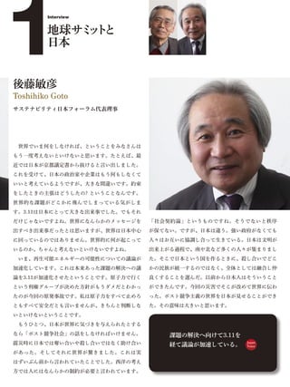 1
        Interview


        地球サミ ト
            ッと
        日本


後藤敏彦
Toshihiko Goto
サステナビリティ日本フォーラム代表理事




 世界でいま何をしなければ、ということをみなさんは
もう一度考えないといけないと思います。たとえば、最
近では日本が京都議定書から抜けると言い出しました。
これを受けて、日本の政治家や企業はもう何もしなくて
いいと考えているようですが、大きな間違いです。約束
をしたときの主張はどうしたの? ということなんです。
世界的な課題がどこかに飛んでしまっている気がしま
す。3.11は日本にとって大きな出来事でした。でもそれ
だけじゃないですよね。世界になんらかのメッセージを     「社会契約論」というものですね。そうでないと秩序
出すべき出来事だったとは思いますが、世界は日本中心     が保てない。ですが、日本は違う。強い政府がなくても
に回っているのではありません。世界的に何が起こって     人々はお互いに協調し合って生きている。日本は文明が
いるのか、ちゃんと考えないといけないですよね。       出来上がる過程で、南や北など多くの人々が集まりまし
 いま、再生可能エネルギーの可能性についての議論が     た。そこで日本という国を作るときに、殺し合いでどこ
加速化しています。これは本来あった課題の解決への議     かの民族が統一するのではなく、全体としては融合し仲
論を3.11が加速化させたということです。原子力で行く   良くすることを選んだ。以前から日本人はそういうこと
という利権グループが決めた方針がもうダメだとわかっ     ができたんです。今回の災害でそこが改めて世界に伝わ
たのが今回の原発事故です。私は原子力をすべて止めろ     った。ポスト競争主義の世界を日本が見せることができ
ともすべて安全だとも言いませんが、きちんと判断しな     た。その意味は大きいと思います。
いといけないということです。
 もうひとつ、日本が世界に気づきを与えられたとする
なら「ポスト競争社会」の話をしなければいけません。         課題の解決へ向けて3.11を
震災時に日本では奪い合いや殺し合いではなく助け合い         経て議論が加速している。     Japan
                                                   Voice

があった。そしてそれに世界が驚きました。これは実
はずいぶん前から言われていたことでした。西洋の考え
方では人にはなんらかの制約が必要と言われています。
 