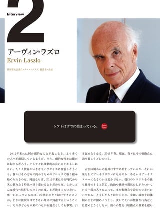 2
Interview




アーヴ ン ラズロ
   ィ・
Ervin Laszlo
世界賢人会議「ブタペストクラブ」創設者・会長




                         シフトはすでに始まっている。
                                          Japan
                                          Voice




 2012年末には何か劇的なことが起こると、より多く       き返せなくなる。2011年春、現在。我々はその転換点に
の人々が確信しているようだ。そう、劇的な何かは確か        辿り着こうとしている。
に起きるだろう。そしてそれは劇的に良いことかもしれ
ない。たとえ世界がいきなりパラダイスに変貌しなくと         古き体制からの脱却はすでに始まっているが、それが
も、我々はその方向に向かうためのプロセスに取り組み        果たしてブレイクダウンになるのか、あるいはブレイク
始められるのだ。何故ならば、2012年末はある時代から      スルーになるのかは定かでない。現行のシステムを今後
次の新たなる時代へ移り変わるときだからだ。しかしど        も維持できると信じ、政治や経済の現状にしがみついて
んな時代へ移行してゆくのかは、まだ決まっていない。        いる一部の人々によって、まだ転換点を迎えていないか
唯一わかっているのは、20世紀にやり続けてきたこと        らである。そうした人々はビジネス、金融、政治を旧体
が、じきに後戻りはできない地点に到達するということ        制のままに留めようとし、決してそれが無益な行為だと
…。それがどんな未来につながる道だとしても事実、引        は認めようとしない。彼らの努力は転換点の到来を遅ら
 