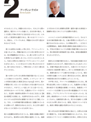 2
Interview


            アーヴ ン ラズロ
               ィ・
            Ervin Laszlo




せられたとしても、回避にはならない。それよりも賢い
選択は、現行のシステムを越えて、自分自身や他人、そ
                                   上で行われてきた末期的な管理・運営の過ちを深刻且つ
                                   能動的に変えてゆこうとする姿勢の欠落だ。
して自然と平和に共存する方法を見つけることだ。これ
は至って現実的な選択である。我々にはテクノロジー            エコロジーにおける非持続可能生について。今のよう
も、資金も、ノウハウもある。問題はそれに伴う意志が          な水や海洋資源の使い方、土地の管理をこの先もずっと
あるかどうかだ。                           続けるわけにはいかない。人口増加に伴う、一人当たり
                                   の消費増加は、地球の貴重な資源を急速に枯渇させてい
 我々に必要なのは新しい考え方だ。アインシュタイン          る。空気の汚染についても同様に持続可能とは云えな
が述べたように、問題が起きたときと同じ思考のままで          い。特に都市部や産業地帯で近い将来、深刻な健康被害
は、真の問題解決はできない。もし我々が作り上げてき          をもたらすだろう。
た世界がもはや通用しなくなってきているのだとした
ら、生活と文明のため新たなパラダイムにシフトしなけ           経済もまた持続可能ではない。生産·流通の技術の大き
ればならない。ここに至るまでと同じ考え方のままで           な進歩にもかかわらず、貧富の差はどんどん広がってい
は、我々は向上ではなく、下降に向かって大きく踏み出          る。市場や利益を求めるあまり、主流のビジネスは人々
すことになる。                            の欲求を大量消費で満たし、次々と天然資源を貪って
                                   は、資源生産のピークと減少を引き起こしている。現行
 我々が作り上げてきた世界が持続可能でないことはと          の世界の金融システムは全く理不尽なものだが、銀行家
っくに知れているはずだ。1962年、レイチェル・カーソ        や政治家は未だそれを維持しようとしている。
ンが将来を見据えた著書【Silent Spring】の中で、我々    不平等と不正、グローバルな情報流出にさらされ、燃
が環境に対して行っている行為はこの先も続けられるも          料を巡る憎しみあいと反乱によって、先進国および途上
のではなく、やがてしっぺ返しがくると述べている。           国の両方で 社会構造は崩壊しつつある。独裁者とパワ
1972年にはローマクラブが、生態系のパラメータだけで        ーエリートを打倒するための草の根運動はアフリカを
なく、社会的・経済的な世界モデルをはじき出した【成          席巻し、アジアとラテンアメリカにも広がっている。社
長の限界】を出版した。大改革を行わないかぎり、世界          会的、政治的なホットスポットや環境が脅かされている
のシステムは百年以内に崩壊するであろうと予測してい          ところから、比較的落ち着いた、実りある地域へと大勢
る。今日、この非持続可能な状態は広く認識されている          の人たちが押し寄せている。結果、社会にストレスを与
にも関わらず、限界点を向かえるまで、あと百年も猶予          え、経済と環境に過度の負荷をかけることになる。
がないことに気付いている人は多くない。
                                    我々が生み出す非持続可能生に加えて、自然もまた独
我々は危機的な時代に生きている。複数の危機は多様で          自で激変する。日本の海岸沖地震が示したように、それ
ありながら、基本的には同じ理由に起因している。地球          は社会とテクノロジーの崩壊を引き寄せ、非常に大きな
 