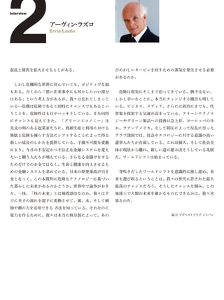 2
Interview


            アーヴ ン ラズロ
               ィ・
            Ervin Laszlo




混乱と被害を拡大させることがある。            古めかしいタービンを回すための蒸気を発生させる必要
                             があるのか。
 しかし危機的な世界に住んでいても、ポジティヴな面
もある。古くから「悪い出来事中にも何かしらいい部分     危険は現実にそこまで迫ってきている。猶予はない。
はある」という考え方があるが、我々は忘れてしまって    しかし幸いなことに、本当にチェンジする機会も増して
いる…危機は危険であると同時にチャンスでもあるとい    いる。ビジネス、メディア、さらには政治にまでも、代
うことを。危険性はもはやハッキリしている。また同時    替案を探索する気運が高まっている。クリーンテクノロ
にチャンスも見えてきた。 「グリーンエコノミー」は    ジーやグリーン製品への投資は急上昇。ヨーロッパのほ
先見の明のある起業家たちに、資源生産と利用における    か、ラテンアメリカ、そして抑圧によって反乱に至った
無駄と危険を減らす方法にシフトすることによって得る    アラブ諸国では、社会やエコロジーに対する意識の高い
新しい成長のしかたを提供している。予測不可能な変動    選挙人たちが台頭している。これは個人、そして社会全
により、今日の不安定かつ不公正な金融システムを変え    体が現状から離れ、新しい道に踏み出そうしている兆候
たいと願う人たちが増えている。さらなる金儲けをする    だ。ワールドシフトは始まっている。
ためだけでのお金ではなく、生命と健康を向上させるた
めの金融システムを求めている。日本の原発事故が引き     芽吹きだしたワールドシフトを意識的に推し進め、未
金となって、この本質的に危険なテクノロジーに基づい    来を選び取るということは、我々の世代に許された最大
た暮らしに未来があるのかどうか、世界中で論争がおき    最高のチャンスだろう。そうしたチャンスを掴み、この
た。一体、「核の未来」とは撞着語法なのか。我々はす    地球上で人類の未来を確かなものにできるかは、我々次
でに光子の流れを電子に変換させて、風、水、そして植    第なのだ。
物や潮の力を活用できる 方法を知っている。それなのに
電力を作るために、我々は本当に核分裂によって、あの                  協力 ブダペストクラブ ジャパン
 
