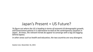 Japan’s Present = US Future?
To figure out where the US is heading in terms of economic & demographic growth,
and Government policies it is informative to look at the contemporary situation in
Japan. At times, the relevant trends do appear to converge with a lag (US lagging
behind Japan).
In other areas such as health and education, the two countries are very divergent.
Gaetan Lion, November 16, 2021
 