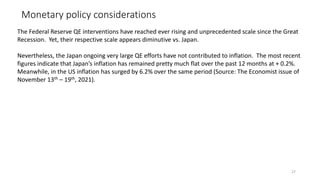 Monetary policy considerations
27
The Federal Reserve QE interventions have reached ever rising and unprecedented scale since the Great
Recession. Yet, their respective scale appears diminutive vs. Japan.
Nevertheless, the Japan ongoing very large QE efforts have not contributed to inflation. The most recent
figures indicate that Japan’s inflation has remained pretty much flat over the past 12 months at + 0.2%.
Meanwhile, in the US inflation has surged by 6.2% over the same period (Source: The Economist issue of
November 13th – 19th, 2021).
 