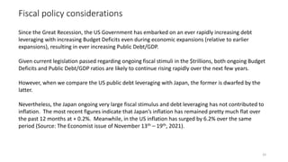 Fiscal policy considerations
33
Since the Great Recession, the US Government has embarked on an ever rapidly increasing debt
leveraging with increasing Budget Deficits even during economic expansions (relative to earlier
expansions), resulting in ever increasing Public Debt/GDP.
Given current legislation passed regarding ongoing fiscal stimuli in the $trillions, both ongoing Budget
Deficits and Public Debt/GDP ratios are likely to continue rising rapidly over the next few years.
However, when we compare the US public debt leveraging with Japan, the former is dwarfed by the
latter.
Nevertheless, the Japan ongoing very large fiscal stimulus and debt leveraging has not contributed to
inflation. The most recent figures indicate that Japan’s inflation has remained pretty much flat over
the past 12 months at + 0.2%. Meanwhile, in the US inflation has surged by 6.2% over the same
period (Source: The Economist issue of November 13th – 19th, 2021).
 