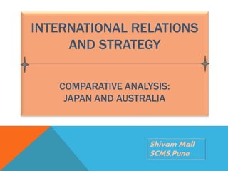 INTERNATIONAL RELATIONS 
AND STRATEGY 
COMPARATIVE ANALYSIS: 
JAPAN AND AUSTRALIA 
Shivam Mall 
SCMS,Pune 
 