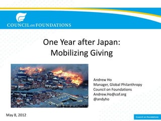 One Year after Japan:
               Mobilizing Giving

                           Andrew Ho
                           Manager, Global Philanthropy
                           Council on Foundations
                           Andrew.Ho@cof.org
                           @andyho


May 8, 2012
 
