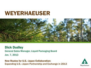 WEYERHAEUSER




Dick Dudley
General Sales Manager, Liquid Packaging Board
Jan. 7, 2013

New Routes for U.S.–Japan Collaboration:
Expanding U.S.–Japan Partnership and Exchange in 2013
 