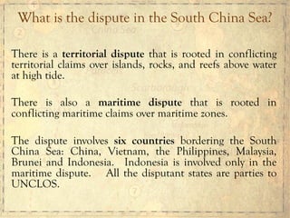 There is a territorial dispute that is rooted in conflicting
territorial claims over islands, rocks, and reefs above water
at high tide.
There is also a maritime dispute that is rooted in
conflicting maritime claims over maritime zones.
The dispute involves six countries bordering the South
China Sea: China, Vietnam, the Philippines, Malaysia,
Brunei and Indonesia. Indonesia is involved only in the
maritime dispute. All the disputant states are parties to
UNCLOS.
What is the dispute in the South China Sea?
 